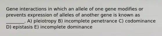 Gene interactions in which an allele of one gene modifies or prevents expression of alleles of another gene is known as ________. A) pleiotropy B) incomplete penetrance C) codominance D) epistasis E) incomplete dominance