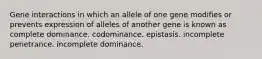 Gene interactions in which an allele of one gene modifies or prevents expression of alleles of another gene is known as complete dominance. codominance. epistasis. incomplete penetrance. incomplete dominance.