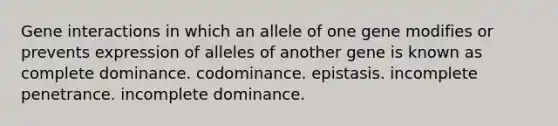 Gene interactions in which an allele of one gene modifies or prevents expression of alleles of another gene is known as complete dominance. codominance. epistasis. incomplete penetrance. incomplete dominance.