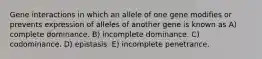 Gene interactions in which an allele of one gene modifies or prevents expression of alleles of another gene is known as A) complete dominance. B) incomplete dominance. C) codominance. D) epistasis. E) incomplete penetrance.