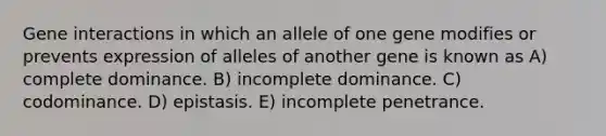 Gene interactions in which an allele of one gene modifies or prevents expression of alleles of another gene is known as A) complete dominance. B) incomplete dominance. C) codominance. D) epistasis. E) incomplete penetrance.