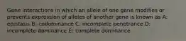 Gene interactions in which an allele of one gene modifies or prevents expression of alleles of another gene is known as A: epistasis B: codominance C: incomplete penetrance D: incomplete dominance E: complete dominance