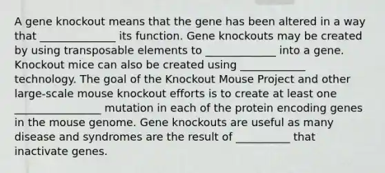 A gene knockout means that the gene has been altered in a way that ______________ its function. Gene knockouts may be created by using transposable elements to _____________ into a gene. Knockout mice can also be created using ____________ technology. The goal of the Knockout Mouse Project and other large-scale mouse knockout efforts is to create at least one ________________ mutation in each of the protein encoding genes in the mouse genome. Gene knockouts are useful as many disease and syndromes are the result of __________ that inactivate genes.