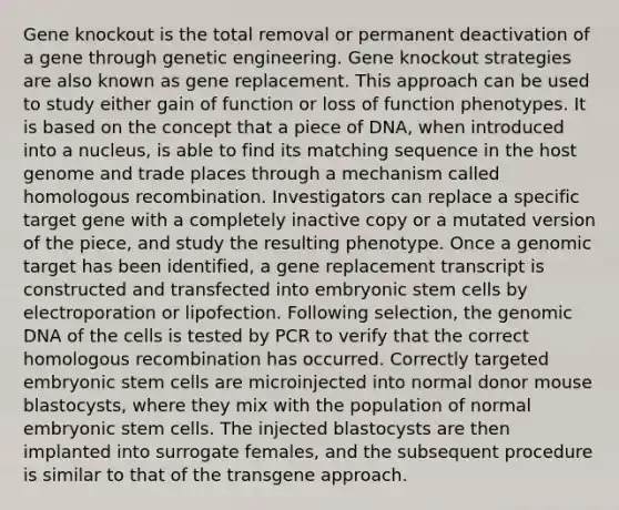 Gene knockout is the total removal or permanent deactivation of a gene through genetic engineering. Gene knockout strategies are also known as gene replacement. This approach can be used to study either gain of function or loss of function phenotypes. It is based on the concept that a piece of DNA, when introduced into a nucleus, is able to find its matching sequence in the host genome and trade places through a mechanism called homologous recombination. Investigators can replace a specific target gene with a completely inactive copy or a mutated version of the piece, and study the resulting phenotype. Once a genomic target has been identified, a gene replacement transcript is constructed and transfected into embryonic stem cells by electroporation or lipofection. Following selection, the genomic DNA of the cells is tested by PCR to verify that the correct homologous recombination has occurred. Correctly targeted embryonic stem cells are microinjected into normal donor mouse blastocysts, where they mix with the population of normal embryonic stem cells. The injected blastocysts are then implanted into surrogate females, and the subsequent procedure is similar to that of the transgene approach.