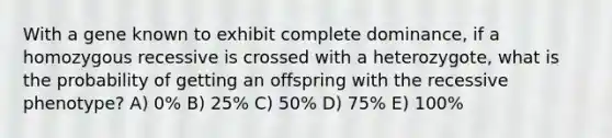 With a gene known to exhibit complete dominance, if a homozygous recessive is crossed with a heterozygote, what is the probability of getting an offspring with the recessive phenotype? A) 0% B) 25% C) 50% D) 75% E) 100%