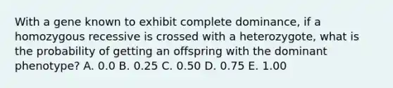 With a gene known to exhibit complete dominance, if a homozygous recessive is crossed with a heterozygote, what is the probability of getting an offspring with the dominant phenotype? A. 0.0 B. 0.25 C. 0.50 D. 0.75 E. 1.00