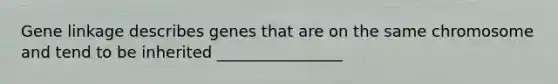 Gene linkage describes genes that are on the same chromosome and tend to be inherited ________________