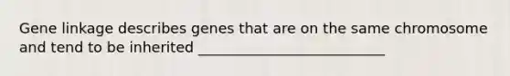 Gene linkage describes genes that are on the same chromosome and tend to be inherited __________________________