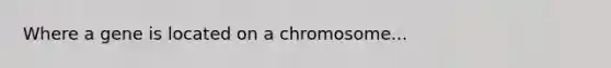 Where a gene is located on a chromosome...