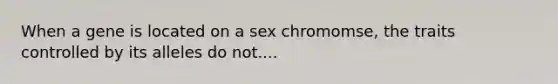 When a gene is located on a sex chromomse, the traits controlled by its alleles do not....