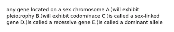 any gene located on a sex chromosome A.)will exhibit pleiotrophy B.)will exhibit codominace C.)is called a sex-linked gene D.)is called a recessive gene E.)is called a dominant allele