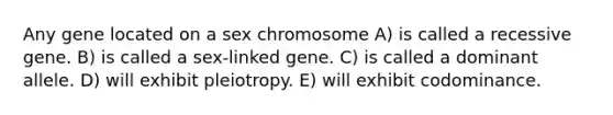 Any gene located on a sex chromosome A) is called a recessive gene. B) is called a sex-linked gene. C) is called a dominant allele. D) will exhibit pleiotropy. E) will exhibit codominance.