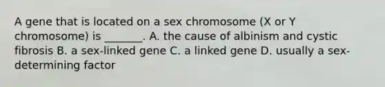 A gene that is located on a sex chromosome (X or Y chromosome) is _______. A. the cause of albinism and cystic fibrosis B. a sex-linked gene C. a linked gene D. usually a sex-determining factor