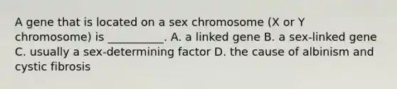 A gene that is located on a sex chromosome (X or Y chromosome) is __________. A. a linked gene B. a sex-linked gene C. usually a sex-determining factor D. the cause of albinism and cystic fibrosis