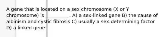 A gene that is located on a sex chromosome (X or Y chromosome) is __________. A) a sex-linked gene B) the cause of albinism and cystic fibrosis C) usually a sex-determining factor D) a linked gene