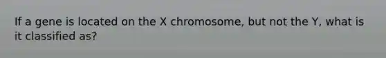 If a gene is located on the X chromosome, but not the Y, what is it classified as?