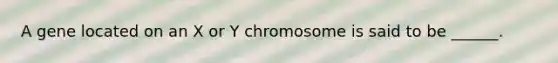 A gene located on an X or Y chromosome is said to be ______.