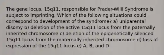 The gene locus, 15q11, responsible for Prader-Willi Syndrome is subject to imprinting. Which of the following situations could correspond to development of the syndrome? a) uniparental disomy b) deletion of the active 15q11 locus from the paternally inherited chromosome c) deletion of the epigenetically silenced 15q11 locus from the maternally inherited chromosome d) loss of expression of the 15q11 locus e) A, B, and D