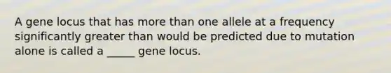 A gene locus that has more than one allele at a frequency significantly greater than would be predicted due to mutation alone is called a _____ gene locus.