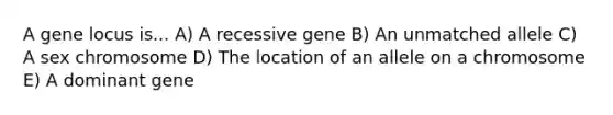 A gene locus is... A) A recessive gene B) An unmatched allele C) A sex chromosome D) The location of an allele on a chromosome E) A dominant gene