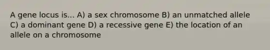 A gene locus is... A) a sex chromosome B) an unmatched allele C) a dominant gene D) a recessive gene E) the location of an allele on a chromosome