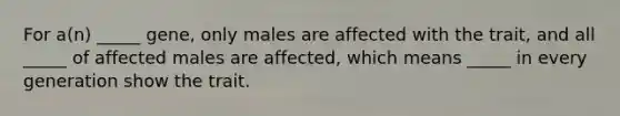 For a(n) _____ gene, only males are affected with the trait, and all _____ of affected males are affected, which means _____ in every generation show the trait.