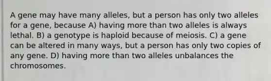 A gene may have many alleles, but a person has only two alleles for a gene, because A) having <a href='https://www.questionai.com/knowledge/keWHlEPx42-more-than' class='anchor-knowledge'>more than</a> two alleles is always lethal. B) a genotype is haploid because of meiosis. C) a gene can be altered in many ways, but a person has only two copies of any gene. D) having more than two alleles unbalances the chromosomes.