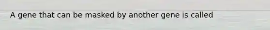 A gene that can be masked by another gene is called
