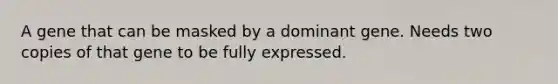 A gene that can be masked by a dominant gene. Needs two copies of that gene to be fully expressed.