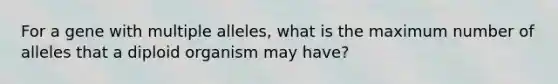 For a gene with <a href='https://www.questionai.com/knowledge/kqctQuIBOY-multiple-alleles' class='anchor-knowledge'>multiple alleles</a>, what is the maximum number of alleles that a diploid organism may have?