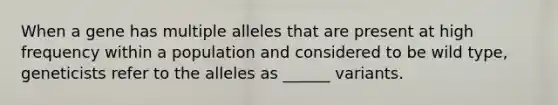 When a gene has multiple alleles that are present at high frequency within a population and considered to be wild type, geneticists refer to the alleles as ______ variants.