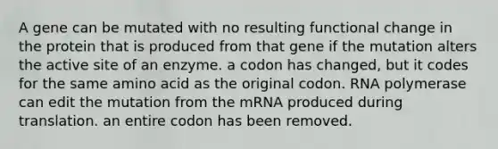 A gene can be mutated with no resulting functional change in the protein that is produced from that gene if the mutation alters the active site of an enzyme. a codon has changed, but it codes for the same amino acid as the original codon. RNA polymerase can edit the mutation from the mRNA produced during translation. an entire codon has been removed.