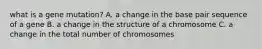 what is a gene mutation? A. a change in the base pair sequence of a gene B. a change in the structure of a chromosome C. a change in the total number of chromosomes