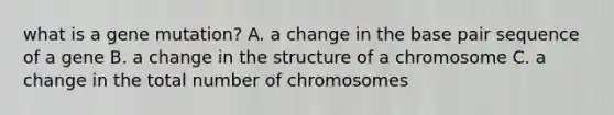 what is a gene mutation? A. a change in the base pair sequence of a gene B. a change in the structure of a chromosome C. a change in the total number of chromosomes