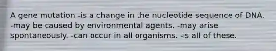 A gene mutation -is a change in the nucleotide sequence of DNA. -may be caused by environmental agents. -may arise spontaneously. -can occur in all organisms. -is all of these.