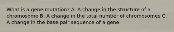 What is a gene mutation? A. A change in the structure of a chromosome B. A change in the total number of chromosomes C. A change in the base pair sequence of a gene