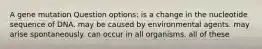 A gene mutation Question options: is a change in the nucleotide sequence of DNA. may be caused by environmental agents. may arise spontaneously. can occur in all organisms. all of these