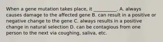 When a gene mutation takes place, it __________. A. always causes damage to the affected gene B. can result in a positive or negative change to the gene C. always results in a positive change in natural selection D. can be contagious from one person to the next via coughing, saliva, etc.