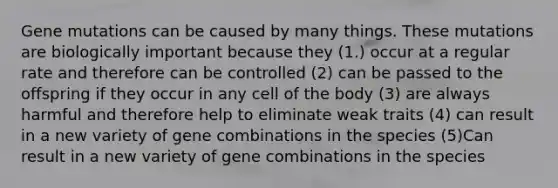 Gene mutations can be caused by many things. These mutations are biologically important because they (1.) occur at a regular rate and therefore can be controlled (2) can be passed to the offspring if they occur in any cell of the body (3) are always harmful and therefore help to eliminate weak traits (4) can result in a new variety of gene combinations in the species (5)Can result in a new variety of gene combinations in the species