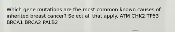 Which gene mutations are the most common known causes of inherited breast cancer? Select all that apply. ATM CHK2 TP53 BRCA1 BRCA2 PALB2