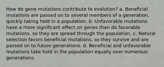 How do gene mutations contribute to evolution? a. Beneficial mutations are passed on to several members of a generation, quickly taking hold in a population. b. Unfavorable mutations have a more significant effect on genes than do favorable mutations, so they are spread through the population. c. Natural selection favors beneficial mutations, so they survive and are passed on to future generations. d. Beneficial and unfavorable mutations take hold in the population equally over numerous generations.