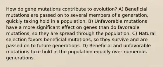 How do gene mutations contribute to evolution? A) Beneficial mutations are passed on to several members of a generation, quickly taking hold in a population. B) Unfavorable mutations have a more significant effect on genes than do favorable mutations, so they are spread through the population. C) Natural selection favors beneficial mutations, so they survive and are passed on to future generations. D) Beneficial and unfavorable mutations take hold in the population equally over numerous generations.