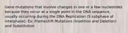 Gene mutations that involve changes in one or a few nucleotides because they occur at a single point in the DNA sequence, usually occurring during the DNA Replication (S subphase of interphase). Ex: Frameshift Mutations (Insertion and Deletion) and Substitution