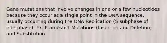 Gene mutations that involve changes in one or a few nucleotides because they occur at a single point in the DNA sequence, usually occurring during the DNA Replication (S subphase of interphase). Ex: Frameshift Mutations (Insertion and Deletion) and Substitution