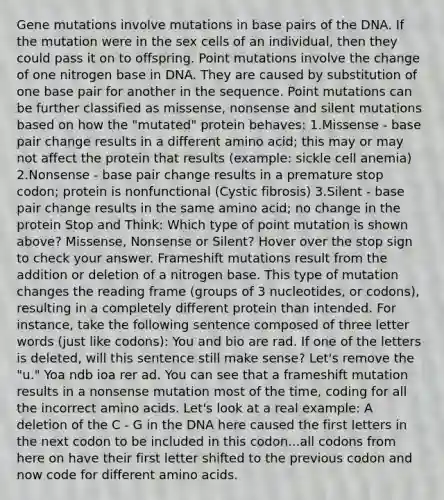 Gene mutations involve mutations in base pairs of the DNA. If the mutation were in the sex cells of an individual, then they could pass it on to offspring. Point mutations involve the change of one nitrogen base in DNA. They are caused by substitution of one base pair for another in the sequence. Point mutations can be further classified as missense, nonsense and silent mutations based on how the "mutated" protein behaves: 1.Missense - base pair change results in a different amino acid; this may or may not affect the protein that results (example: sickle cell anemia) 2.Nonsense - base pair change results in a premature stop codon; protein is nonfunctional (Cystic fibrosis) 3.Silent - base pair change results in the same amino acid; no change in the protein Stop and Think: Which type of point mutation is shown above? Missense, Nonsense or Silent? Hover over the stop sign to check your answer. Frameshift mutations result from the addition or deletion of a nitrogen base. This type of mutation changes the reading frame (groups of 3 nucleotides, or codons), resulting in a completely different protein than intended. For instance, take the following sentence composed of three letter words (just like codons): You and bio are rad. If one of the letters is deleted, will this sentence still make sense? Let's remove the "u." Yoa ndb ioa rer ad. You can see that a frameshift mutation results in a nonsense mutation most of the time, coding for all the incorrect amino acids. Let's look at a real example: A deletion of the C - G in the DNA here caused the first letters in the next codon to be included in this codon...all codons from here on have their first letter shifted to the previous codon and now code for different amino acids.