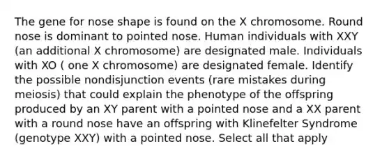 The gene for nose shape is found on the X chromosome. Round nose is dominant to pointed nose. Human individuals with XXY (an additional X chromosome) are designated male. Individuals with XO ( one X chromosome) are designated female. Identify the possible nondisjunction events (rare mistakes during meiosis) that could explain the phenotype of the offspring produced by an XY parent with a pointed nose and a XX parent with a round nose have an offspring with Klinefelter Syndrome (genotype XXY) with a pointed nose. Select all that apply