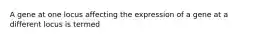 A gene at one locus affecting the expression of a gene at a different locus is termed
