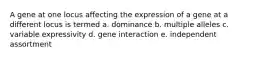 A gene at one locus affecting the expression of a gene at a different locus is termed a. dominance b. multiple alleles c. variable expressivity d. gene interaction e. independent assortment