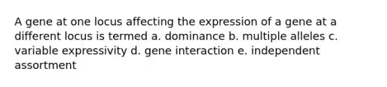 A gene at one locus affecting the expression of a gene at a different locus is termed a. dominance b. multiple alleles c. variable expressivity d. gene interaction e. independent assortment