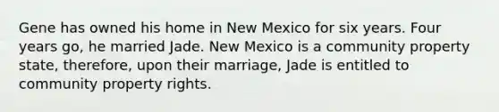 Gene has owned his home in New Mexico for six years. Four years go, he married Jade. New Mexico is a community property state, therefore, upon their marriage, Jade is entitled to community property rights.